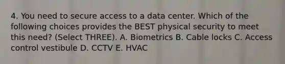 4. You need to secure access to a data center. Which of the following choices provides the BEST physical security to meet this need? (Select THREE). A. Biometrics B. Cable locks C. Access control vestibule D. CCTV E. HVAC
