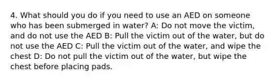 4. What should you do if you need to use an AED on someone who has been submerged in water? A: Do not move the victim, and do not use the AED B: Pull the victim out of the water, but do not use the AED C: Pull the victim out of the water, and wipe the chest D: Do not pull the victim out of the water, but wipe the chest before placing pads.