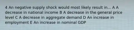 4 An negative supply shock would most likely result in... A A decrease in national income B A decrease in the general price level C A decrease in aggregate demand D An increase in employment E An increase in nominal GDP