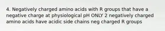 4. Negatively charged amino acids with R groups that have a negative charge at physiological pH ONLY 2 negatively charged amino acids have acidic side chains neg charged R groups