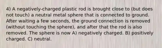 4) A negatively-charged plastic rod is brought close to (but does not touch) a neutral metal sphere that is connected to ground. After waiting a few seconds, the ground connection is removed (without touching the sphere), and after that the rod is also removed. The sphere is now A) negatively charged. B) positively charged. C) neutral.