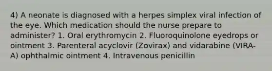 4) A neonate is diagnosed with a herpes simplex viral infection of the eye. Which medication should the nurse prepare to administer? 1. Oral erythromycin 2. Fluoroquinolone eyedrops or ointment 3. Parenteral acyclovir (Zovirax) and vidarabine (VIRA-A) ophthalmic ointment 4. Intravenous penicillin