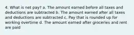 4. What is net pay? a. The amount earned before all taxes and deductions are subtracted b. The amount earned after all taxes and deductions are subtracted c. Pay that is rounded up for working overtime d. The amount earned after groceries and rent are paid