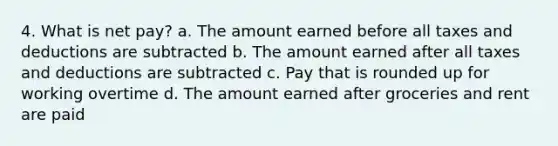 4. What is net pay? a. The amount earned before all taxes and deductions are subtracted b. The amount earned after all taxes and deductions are subtracted c. Pay that is rounded up for working overtime d. The amount earned after groceries and rent are paid