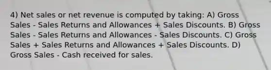 4) Net sales or net revenue is computed by taking: A) Gross Sales - Sales Returns and Allowances + Sales Discounts. B) Gross Sales - Sales Returns and Allowances - Sales Discounts. C) Gross Sales + Sales Returns and Allowances + Sales Discounts. D) Gross Sales - Cash received for sales.