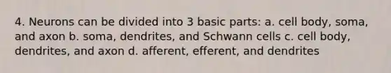 4. Neurons can be divided into 3 basic parts: a. cell body, soma, and axon b. soma, dendrites, and Schwann cells c. cell body, dendrites, and axon d. afferent, efferent, and dendrites