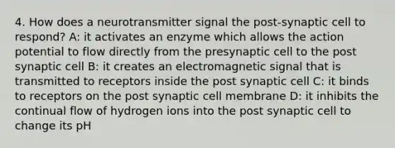 4. How does a neurotransmitter signal the post-synaptic cell to respond? A: it activates an enzyme which allows the action potential to flow directly from the presynaptic cell to the post synaptic cell B: it creates an electromagnetic signal that is transmitted to receptors inside the post synaptic cell C: it binds to receptors on the post synaptic cell membrane D: it inhibits the continual flow of hydrogen ions into the post synaptic cell to change its pH