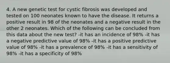 4. A new genetic test for cystic fibrosis was developed and tested on 100 neonates known to have the disease. It returns a positive result in 98 of the neonates and a negative result in the other 2 neonates. Which of the following can be concluded from this data about the new test? -it has an incidence of 98% -it has a negative predictive value of 98% -it has a positive predictive value of 98% -it has a prevalence of 98% -it has a sensitivity of 98% -it has a specificity of 98%