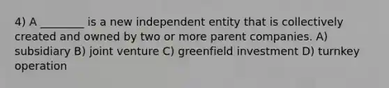 4) A ________ is a new independent entity that is collectively created and owned by two or more parent companies. A) subsidiary B) joint venture C) greenfield investment D) turnkey operation