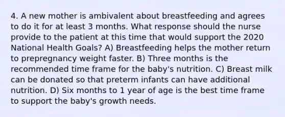 4. A new mother is ambivalent about breastfeeding and agrees to do it for at least 3 months. What response should the nurse provide to the patient at this time that would support the 2020 National Health Goals? A) Breastfeeding helps the mother return to prepregnancy weight faster. B) Three months is the recommended time frame for the baby's nutrition. C) Breast milk can be donated so that preterm infants can have additional nutrition. D) Six months to 1 year of age is the best time frame to support the baby's growth needs.