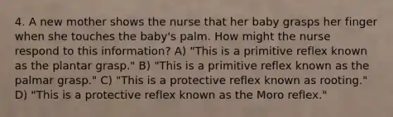 4. A new mother shows the nurse that her baby grasps her finger when she touches the baby's palm. How might the nurse respond to this information? A) "This is a primitive reflex known as the plantar grasp." B) "This is a primitive reflex known as the palmar grasp." C) "This is a protective reflex known as rooting." D) "This is a protective reflex known as the Moro reflex."