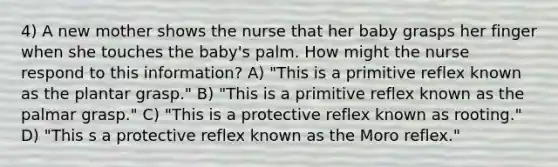 4) A new mother shows the nurse that her baby grasps her finger when she touches the baby's palm. How might the nurse respond to this information? A) "This is a primitive reflex known as the plantar grasp." B) "This is a primitive reflex known as the palmar grasp." C) "This is a protective reflex known as rooting." D) "This s a protective reflex known as the Moro reflex."