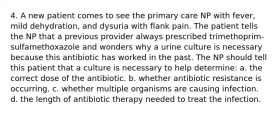 4. A new patient comes to see the primary care NP with fever, mild dehydration, and dysuria with flank pain. The patient tells the NP that a previous provider always prescribed trimethoprim-sulfamethoxazole and wonders why a urine culture is necessary because this antibiotic has worked in the past. The NP should tell this patient that a culture is necessary to help determine: a. the correct dose of the antibiotic. b. whether antibiotic resistance is occurring. c. whether multiple organisms are causing infection. d. the length of antibiotic therapy needed to treat the infection.