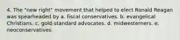 4. The "new right" movement that helped to elect Ronald Reagan was spearheaded by a. fiscal conservatives. b. evangelical Christians. c. gold-standard advocates. d. midwesterners. e. neoconservatives.