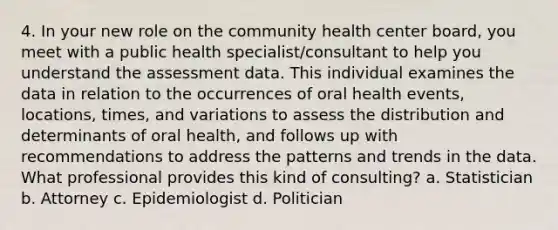 4. In your new role on the community health center board, you meet with a public health specialist/consultant to help you understand the assessment data. This individual examines the data in relation to the occurrences of oral health events, locations, times, and variations to assess the distribution and determinants of oral health, and follows up with recommendations to address the patterns and trends in the data. What professional provides this kind of consulting? a. Statistician b. Attorney c. Epidemiologist d. Politician