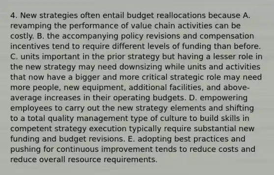 4. New strategies often entail budget reallocations because A. revamping the performance of value chain activities can be costly. B. the accompanying policy revisions and compensation incentives tend to require different levels of funding than before. C. units important in the prior strategy but having a lesser role in the new strategy may need downsizing while units and activities that now have a bigger and more critical strategic role may need more people, new equipment, additional facilities, and above-average increases in their <a href='https://www.questionai.com/knowledge/kCAQj70Dv6-operating-budgets' class='anchor-knowledge'>operating budgets</a>. D. empowering employees to carry out the new strategy elements and shifting to a total quality management type of culture to build skills in competent strategy execution typically require substantial new funding and budget revisions. E. adopting best practices and pushing for continuous improvement tends to reduce costs and reduce overall resource requirements.