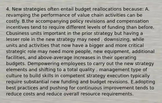 4. New strategies often entail budget reallocations because: A. revamping the performance of value chain activities can be costly. B.the accompanying policy revisions and compensation incentives tend to require different levels of funding than before. Cbusiness units important in the prior strategy but having a lesser role in the new strategy may need . downsizing, while units and activities that now have a bigger and more critical strategic role may need more people, new equipment, additional facilities, and above-average increases in their <a href='https://www.questionai.com/knowledge/kCAQj70Dv6-operating-budgets' class='anchor-knowledge'>operating budgets</a>. Dempowering employees to carry out the new strategy elements and shifting to a total quality . management type of culture to build skills in competent strategy execution typically require substantial new funding and budget revisions. E.adopting best practices and pushing for <a href='https://www.questionai.com/knowledge/k06RvYjkS3-continuous-improvement' class='anchor-knowledge'>continuous improvement</a> tends to reduce costs and reduce overall resource requirements.