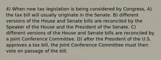 4) When new tax legislation is being considered by Congress, A) the tax bill will usually originate in the Senate. B) different versions of the House and Senate bills are reconciled by the Speaker of the House and the President of the Senate. C) different versions of the House and Senate bills are reconciled by a Joint Conference Committee. D) after the President of the U.S. approves a tax bill, the Joint Conference Committee must then vote on passage of the bill.