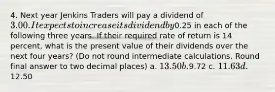 4. Next year Jenkins Traders will pay a dividend of 3.00. It expects to increase its dividend by0.25 in each of the following three years. If their required rate of return is 14 percent, what is the present value of their dividends over the next four years? (Do not round intermediate calculations. Round final answer to two decimal places) a. 13.50 b.9.72 c. 11.63 d.12.50