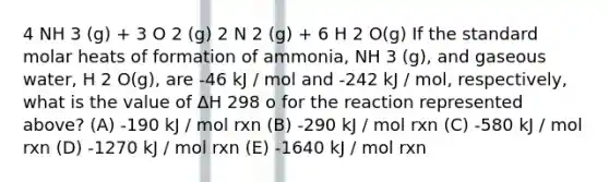 4 NH 3 (g) + 3 O 2 (g) 2 N 2 (g) + 6 H 2 O(g) If the standard molar heats of formation of ammonia, NH 3 (g), and gaseous water, H 2 O(g), are -46 kJ / mol and -242 kJ / mol, respectively, what is the value of ΔH 298 o for the reaction represented above? (A) -190 kJ / mol rxn (B) -290 kJ / mol rxn (C) -580 kJ / mol rxn (D) -1270 kJ / mol rxn (E) -1640 kJ / mol rxn