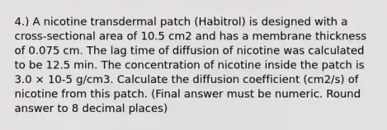 4.) A nicotine transdermal patch (Habitrol) is designed with a cross-sectional area of 10.5 cm2 and has a membrane thickness of 0.075 cm. The lag time of diffusion of nicotine was calculated to be 12.5 min. The concentration of nicotine inside the patch is 3.0 × 10-5 g/cm3. Calculate the diffusion coefficient (cm2/s) of nicotine from this patch. (Final answer must be numeric. Round answer to 8 decimal places)