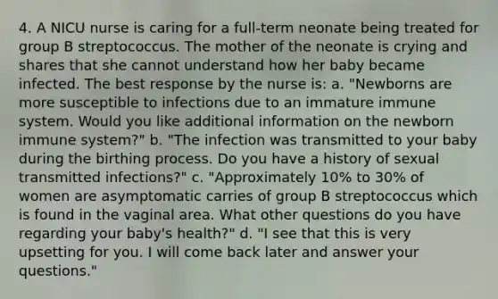 4. A NICU nurse is caring for a full-term neonate being treated for group B streptococcus. The mother of the neonate is crying and shares that she cannot understand how her baby became infected. The best response by the nurse is: a. "Newborns are more susceptible to infections due to an immature immune system. Would you like additional information on the newborn immune system?" b. "The infection was transmitted to your baby during the birthing process. Do you have a history of sexual transmitted infections?" c. "Approximately 10% to 30% of women are asymptomatic carries of group B streptococcus which is found in the vaginal area. What other questions do you have regarding your baby's health?" d. "I see that this is very upsetting for you. I will come back later and answer your questions."