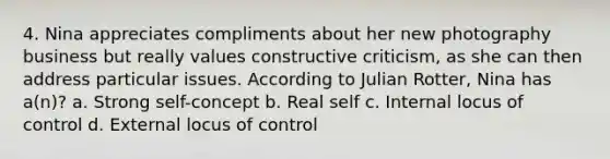 4. Nina appreciates compliments about her new photography business but really values constructive criticism, as she can then address particular issues. According to Julian Rotter, Nina has a(n)? a. Strong self-concept b. Real self c. Internal locus of control d. External locus of control