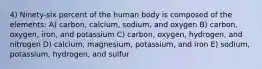 4) Ninety-six percent of the human body is composed of the elements: A) carbon, calcium, sodium, and oxygen B) carbon, oxygen, iron, and potassium C) carbon, oxygen, hydrogen, and nitrogen D) calcium, magnesium, potassium, and iron E) sodium, potassium, hydrogen, and sulfur