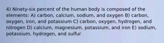 4) Ninety-six percent of the human body is composed of the elements: A) carbon, calcium, sodium, and oxygen B) carbon, oxygen, iron, and potassium C) carbon, oxygen, hydrogen, and nitrogen D) calcium, magnesium, potassium, and iron E) sodium, potassium, hydrogen, and sulfur