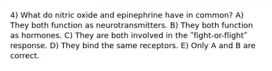 4) What do nitric oxide and epinephrine have in common? A) They both function as neurotransmitters. B) They both function as hormones. C) They are both involved in the ʺfight-or-flightʺ response. D) They bind the same receptors. E) Only A and B are correct.