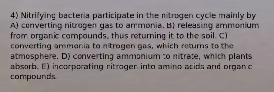 4) Nitrifying bacteria participate in the nitrogen cycle mainly by A) converting nitrogen gas to ammonia. B) releasing ammonium from organic compounds, thus returning it to the soil. C) converting ammonia to nitrogen gas, which returns to the atmosphere. D) converting ammonium to nitrate, which plants absorb. E) incorporating nitrogen into amino acids and organic compounds.