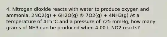 4. Nitrogen dioxide reacts with water to produce oxygen and ammonia. 2NO2(g) + 6H2O(g) ® 7O2(g) + 4NH3(g) At a temperature of 415°C and a pressure of 725 mmHg, how many grams of NH3 can be produced when 4.00 L NO2 reacts?