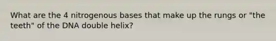 What are the 4 nitrogenous bases that make up the rungs or "the teeth" of the DNA double helix?