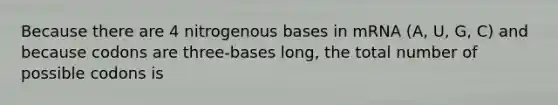 Because there are 4 nitrogenous bases in mRNA (A, U, G, C) and because codons are three-bases long, the total number of possible codons is