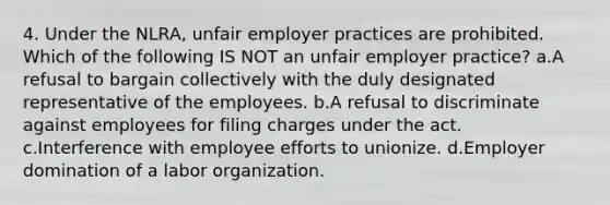 4. Under the NLRA, unfair employer practices are prohibited. Which of the following IS NOT an unfair employer practice? a.A refusal to bargain collectively with the duly designated representative of the employees. b.A refusal to discriminate against employees for filing charges under the act. c.Interference with employee efforts to unionize. d.Employer domination of a labor organization.