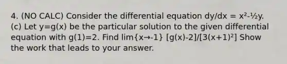 4. (NO CALC) Consider the differential equation dy/dx = x²-½y. (c) Let y=g(x) be the particular solution to the given differential equation with g(1)=2. Find lim(x→-1) [g(x)-2]/[3(x+1)²] Show the work that leads to your answer.