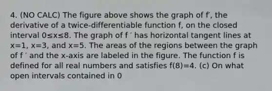 4. (NO CALC) The figure above shows the graph of f′, the derivative of a twice-differentiable function f, on the closed interval 0≤x≤8. The graph of f ′ has horizontal tangent lines at x=1, x=3, and x=5. The areas of the regions between the graph of f ′ and the x-axis are labeled in the figure. The function f is defined for all real numbers and satisfies f(8)=4. (c) On what open intervals contained in 0<x<8 is the graph of f both concave down and increasing? Explain your reasoning.
