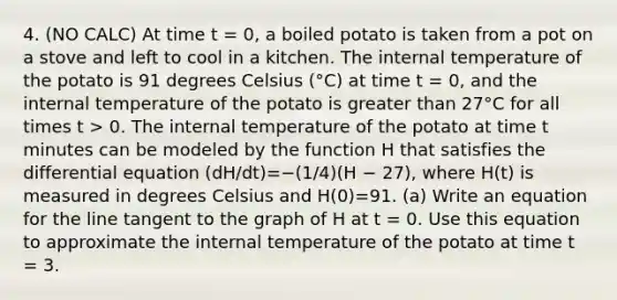 4. (NO CALC) At time t = 0, a boiled potato is taken from a pot on a stove and left to cool in a kitchen. The internal temperature of the potato is 91 degrees Celsius (°C) at time t = 0, and the internal temperature of the potato is <a href='https://www.questionai.com/knowledge/ktgHnBD4o3-greater-than' class='anchor-knowledge'>greater than</a> 27°C for all times t > 0. The internal temperature of the potato at time t minutes can be modeled by the function H that satisfies the differential equation (dH/dt)=−(1/4)(H − 27), where H(t) is measured in degrees Celsius and H(0)=91. (a) Write an equation for the line tangent to the graph of H at t = 0. Use this equation to approximate the internal temperature of the potato at time t = 3.