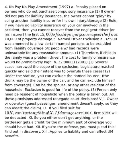 4. No Pay No Play Amendment (1997) a. Penalty placed on owners who do not purchase compulsory insurance (1) If owner did not pay for liability insurance, the owner cannot "play" by suing another liability insurer for his own injury/damage (2) Rule: If you have no liability insurance on your car involved in the accident, then you cannot recover from the negligent driver (or his insurer) the first 15,000 of bodily injury coverage or the first10,000 of property damage 5. Named Driver Exclusion a. 32:900 was amended to allow certain named persons to be excluded from liability coverage b/c people w/ bad records were uninsurable for any reasonable amount. (1) Therefore, if child in the family was a problem driver, the cost to family of insurance would be prohibitively high. b. 32:900(L) (2001) (1) Several cases narrowed the scope of the exclusion. Legislature reacted quickly and said their intent was to overrule these cases! (2) Under the statute, you can exclude the named insured! (the drunk may be the owner of the car, and he can exclude himself from coverage). Can be the spouse, or any other resident of the household. Exclusion is good for life of the policy. (3) Person only need be resident of household when the policy is taken out. All these provisions addressed renegade court decisions! VIII. Owner or operator (guest passenger: amendment doesn't apply, so they can assert the claim). IX. If you filed suit for 10K, can't get anything! X. If damages are100K, first 15K will be deducted. XI. So you either don't get anything, or the tortfeasor gets a credit for the minimum amt of coverage you should have had. XII. If you're the defense, you must plead this! Find out in discovery. XIII. Applies to liability and can affect UM benefits.