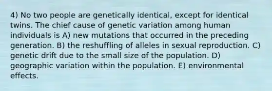 4) No two people are genetically identical, except for identical twins. The chief cause of genetic variation among human individuals is A) new mutations that occurred in the preceding generation. B) the reshuffling of alleles in sexual reproduction. C) genetic drift due to the small size of the population. D) geographic variation within the population. E) environmental effects.