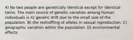 4) No two people are genetically identical except for identical twins. The main source of genetic variation among human individuals is A) genetic drift due to the small size of the population. B) the reshuffling of alleles in sexual reproduction. C) geographic variation within the population. D) environmental effects