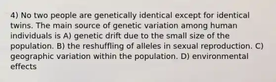 4) No two people are genetically identical except for identical twins. The main source of genetic variation among human individuals is A) genetic drift due to the small size of the population. B) the reshuffling of alleles in sexual reproduction. C) geographic variation within the population. D) environmental effects