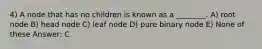 4) A node that has no children is known as a ________. A) root node B) head node C) leaf node D) pure binary node E) None of these Answer: C