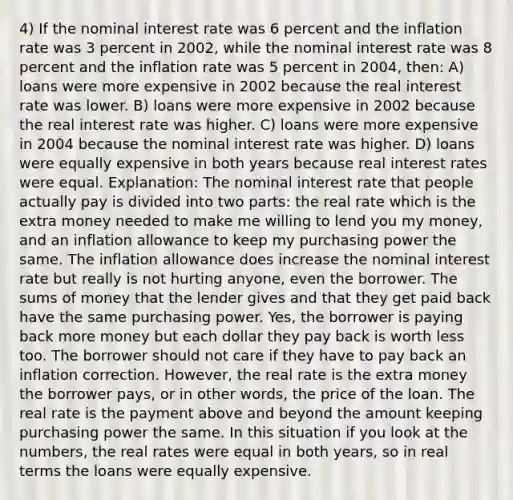 4) If the <a href='https://www.questionai.com/knowledge/k49yumn8ck-nominal-interest-rate' class='anchor-knowledge'>nominal interest rate</a> was 6 percent and the inflation rate was 3 percent in 2002, while the nominal interest rate was 8 percent and the inflation rate was 5 percent in 2004, then: A) loans were more expensive in 2002 because the <a href='https://www.questionai.com/knowledge/ksNtEtaHnc-real-interest-rate' class='anchor-knowledge'>real interest rate</a> was lower. B) loans were more expensive in 2002 because the real interest rate was higher. C) loans were more expensive in 2004 because the nominal interest rate was higher. D) loans were equally expensive in both years because real interest rates were equal. Explanation: The nominal interest rate that people actually pay is divided into two parts: the real rate which is the extra money needed to make me willing to lend you my money, and an inflation allowance to keep my purchasing power the same. The inflation allowance does increase the nominal interest rate but really is not hurting anyone, even the borrower. The sums of money that the lender gives and that they get paid back have the same purchasing power. Yes, the borrower is paying back more money but each dollar they pay back is worth less too. The borrower should not care if they have to pay back an inflation correction. However, the real rate is the extra money the borrower pays, or in other words, the price of the loan. The real rate is the payment above and beyond the amount keeping purchasing power the same. In this situation if you look at the numbers, the real rates were equal in both years, so in real terms the loans were equally expensive.