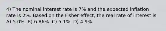 4) The nominal interest rate is 7% and the expected inflation rate is 2%. Based on the Fisher effect, the real rate of interest is A) 5.0%. B) 6.86%. C) 5.1%. D) 4.9%.