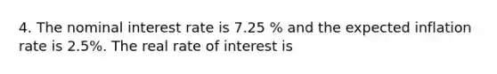 4. The nominal interest rate is 7.25 % and the expected inflation rate is 2.5%. The real rate of interest is