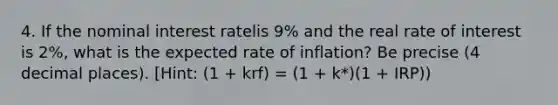 4. If the nominal interest ratelis 9% and the real rate of interest is 2%, what is the expected rate of inflation? Be precise (4 decimal places). [Hint: (1 + krf) = (1 + k*)(1 + IRP))