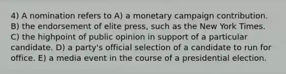 4) A nomination refers to A) a monetary campaign contribution. B) the endorsement of elite press, such as the New York Times. C) the highpoint of public opinion in support of a particular candidate. D) a party's official selection of a candidate to run for office. E) a media event in the course of a presidential election.