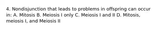 4. Nondisjunction that leads to problems in offspring can occur in: A. Mitosis B. Meiosis I only C. Meiosis I and II D. Mitosis, meiosis I, and Meiosis II