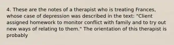 4. These are the notes of a therapist who is treating Frances, whose case of depression was described in the text: "Client assigned homework to monitor conflict with family and to try out new ways of relating to them." The orientation of this therapist is probably